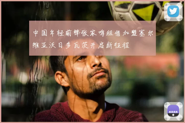 中国年轻前锋张家鸣租借加盟塞尔维亚沃日多瓦茨开启新征程