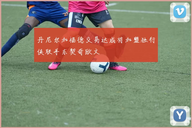丹尼尔加福德交易达成将加盟独行侠联手东契奇欧文