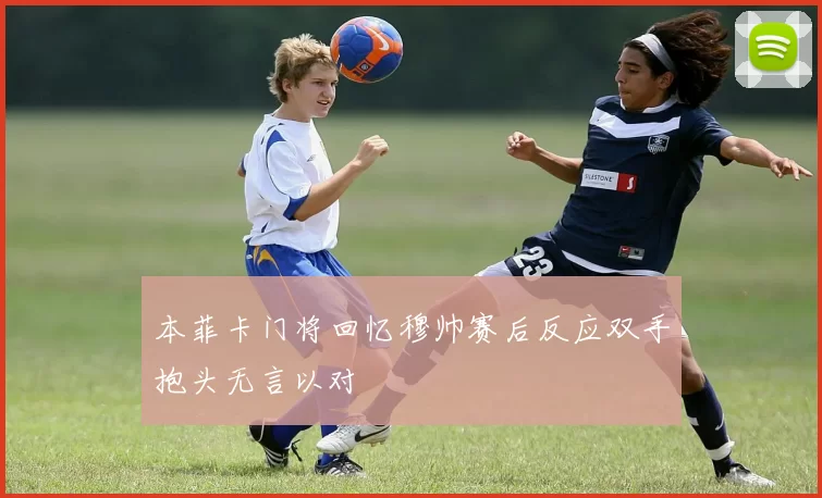 本菲卡门将回忆穆帅赛后反应双手抱头无言以对