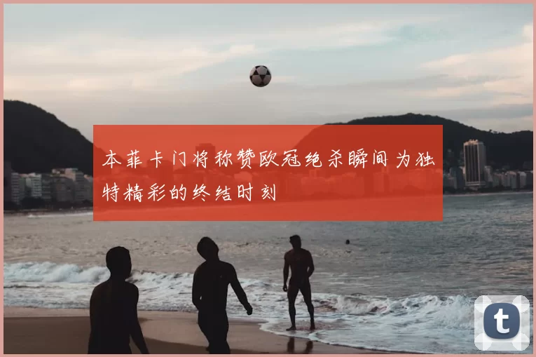 本菲卡门将称赞欧冠绝杀瞬间为独特精彩的终结时刻