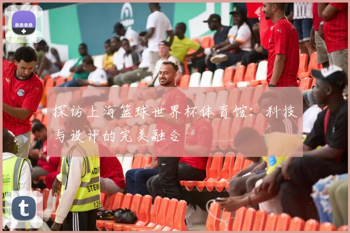 探访上海篮球世界杯体育馆:科技与设计的完美融合