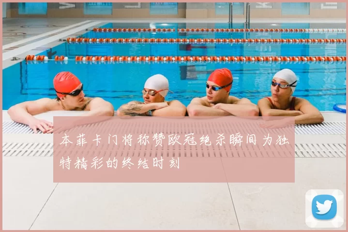 本菲卡门将称赞欧冠绝杀瞬间为独特精彩的终结时刻