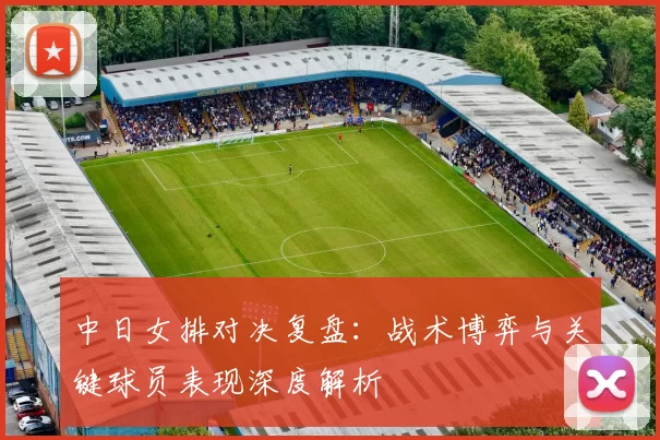 中日女排对决复盘：战术博弈与关键球员表现深度解析