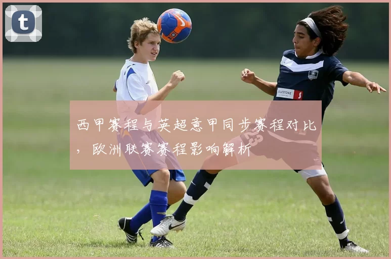 西甲赛程与英超意甲同步赛程对比,欧洲联赛赛程影响解析