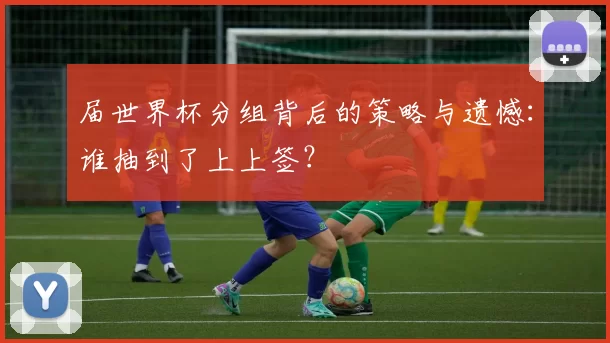 届世界杯分组背后的策略与遗憾：谁抽到了上上签？