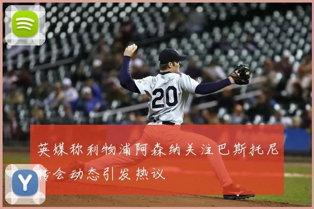 英媒称利物浦阿森纳关注巴斯托尼转会动态引发热议