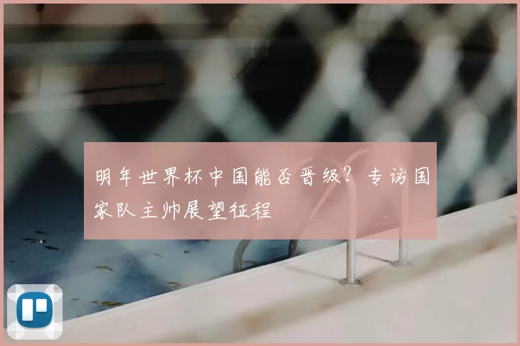 明年世界杯中国能否晋级？专访国家队主帅展望征程