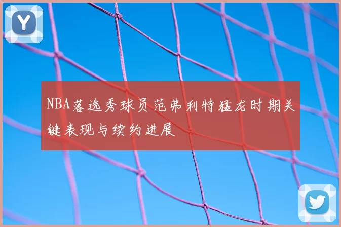 NBA落选秀球员范弗利特猛龙时期关键表现与续约进展