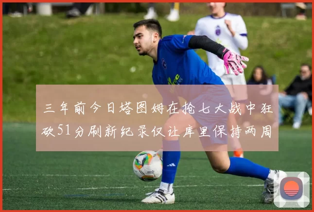 三年前今日塔图姆在抢七大战中狂砍51分刷新纪录仅让库里保持两周