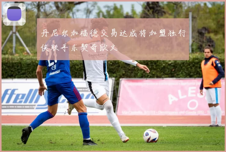 丹尼尔加福德交易达成将加盟独行侠联手东契奇欧文