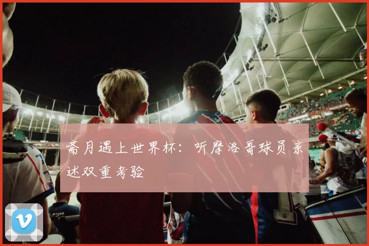 斋月遇上世界杯：听摩洛哥球员亲述双重考验