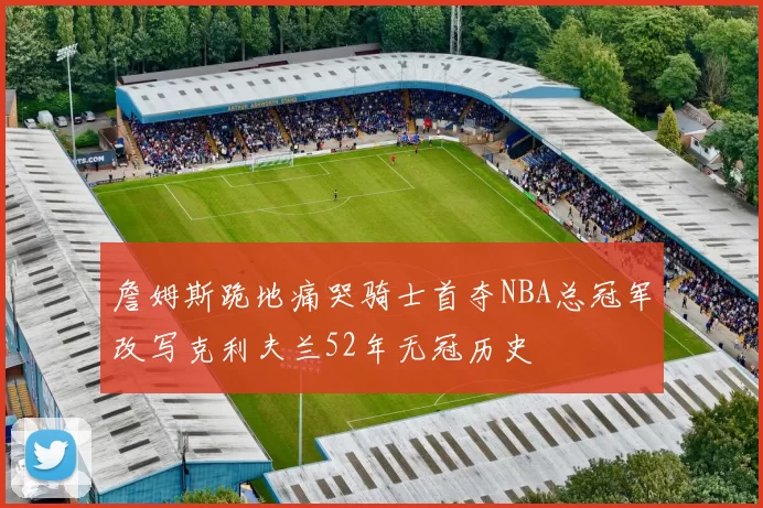 詹姆斯跪地痛哭骑士首夺NBA总冠军改写克利夫兰52年无冠历史