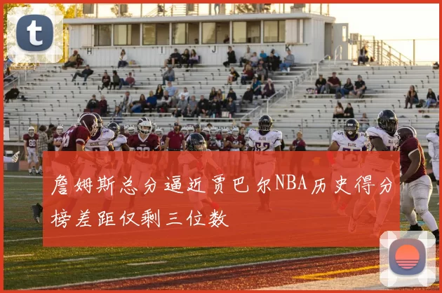 詹姆斯总分逼近贾巴尔NBA历史得分榜差距仅剩三位数
