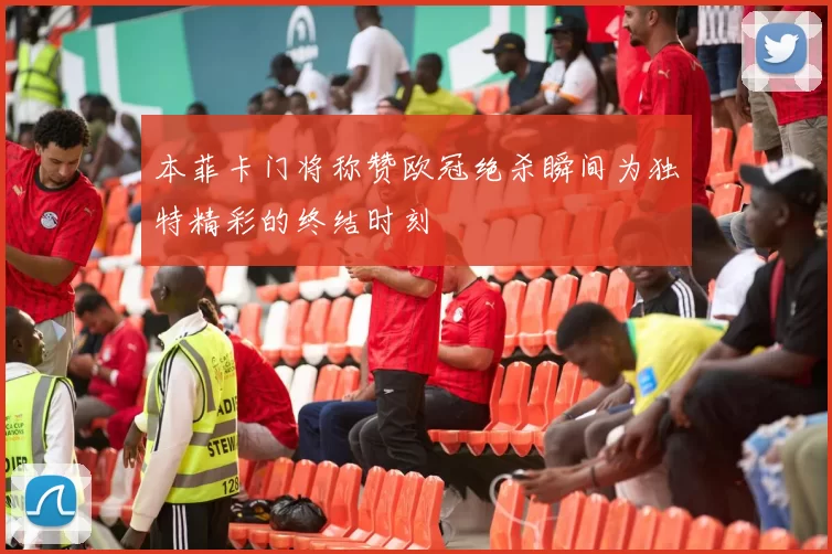本菲卡门将称赞欧冠绝杀瞬间为独特精彩的终结时刻