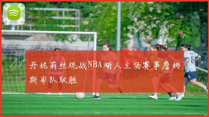 丹妮莉丝观战NBA湖人主场赛事詹姆斯率队取胜