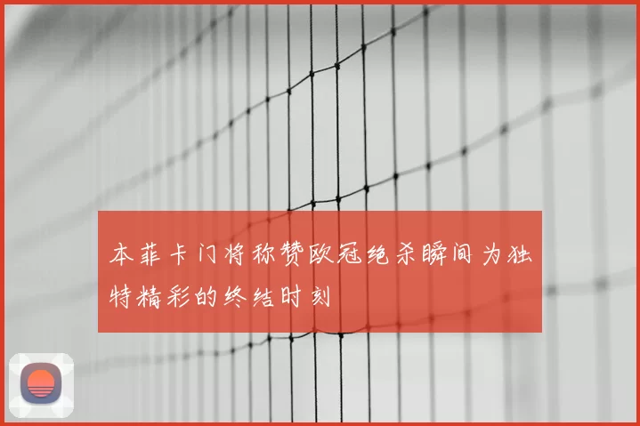 本菲卡门将称赞欧冠绝杀瞬间为独特精彩的终结时刻