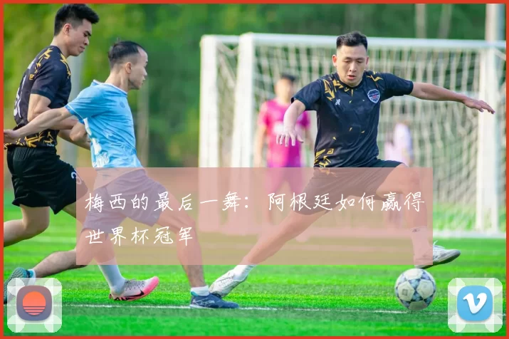 梅西的最后一舞:阿根廷如何赢得世界杯冠军