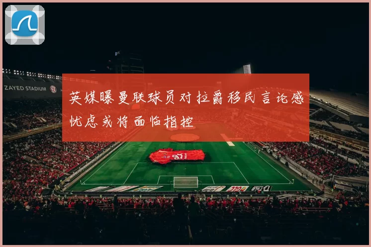英媒曝曼联球员对拉爵移民言论感忧虑或将面临指控