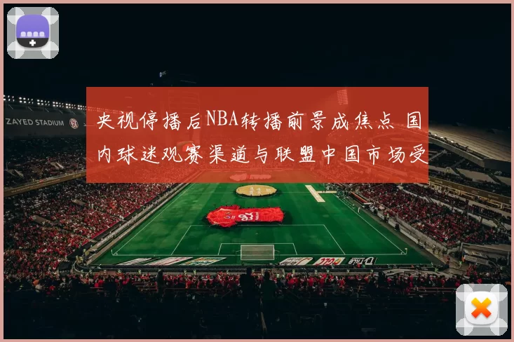 央视停播后NBA转播前景成焦点 国内球迷观赛渠道与联盟中国市场受影响
