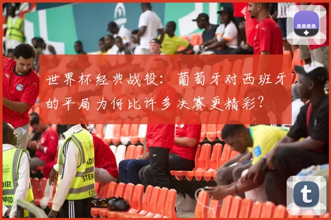 世界杯经典战役:葡萄牙对西班牙的平局为何比许多决赛更精彩?