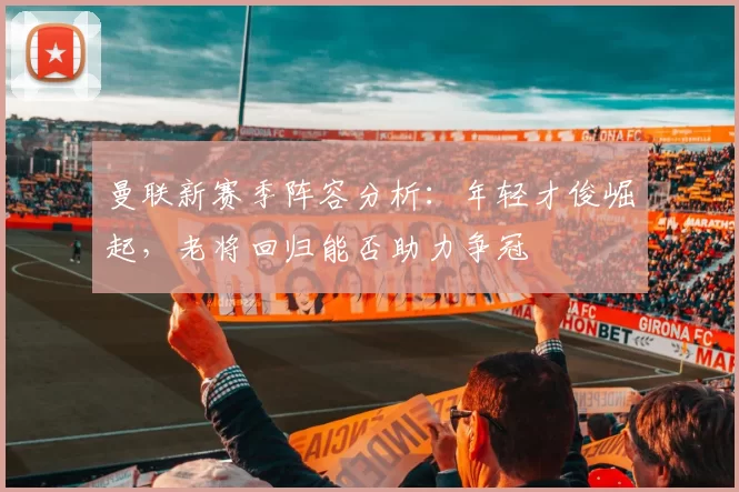 曼联新赛季阵容分析：年轻才俊崛起，老将回归能否助力争冠