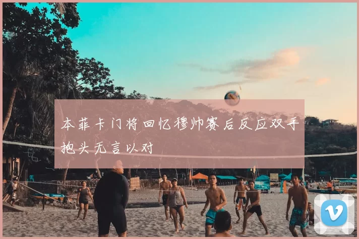 本菲卡门将回忆穆帅赛后反应双手抱头无言以对