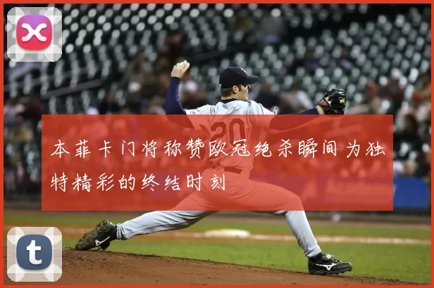 本菲卡门将称赞欧冠绝杀瞬间为独特精彩的终结时刻