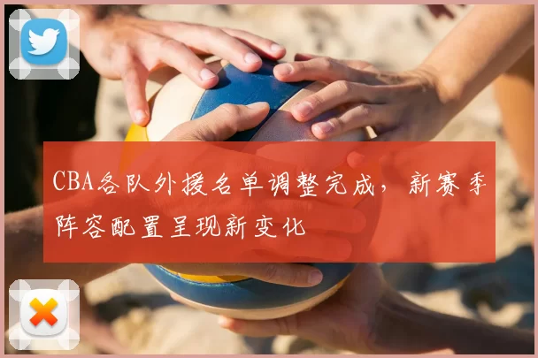 CBA各队外援名单调整完成，新赛季阵容配置呈现新变化