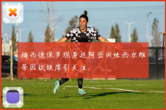 梅西德保罗现身迈阿密训练西尔维蒂因故缺席引关注