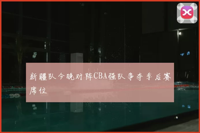 新疆队今晚对阵CBA强队争夺季后赛席位