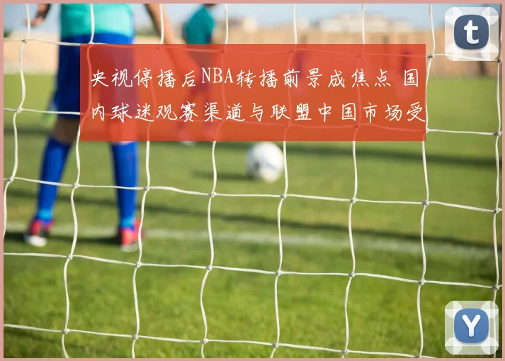 央视停播后NBA转播前景成焦点 国内球迷观赛渠道与联盟中国市场受影响