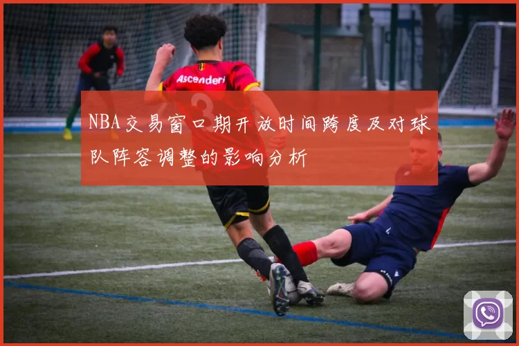 NBA交易窗口期开放时间跨度及对球队阵容调整的影响分析