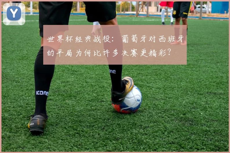 世界杯经典战役:葡萄牙对西班牙的平局为何比许多决赛更精彩?