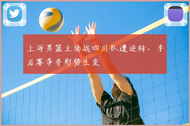 上海男篮主场战四川队遭逆转，季后赛争夺形势生变
