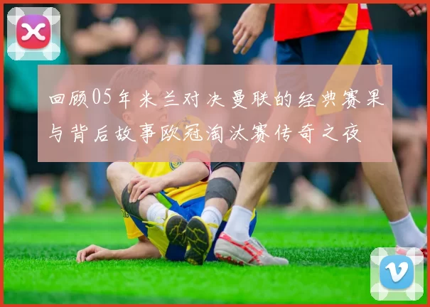 回顾05年米兰对决曼联的经典赛果与背后故事欧冠淘汰赛传奇之夜