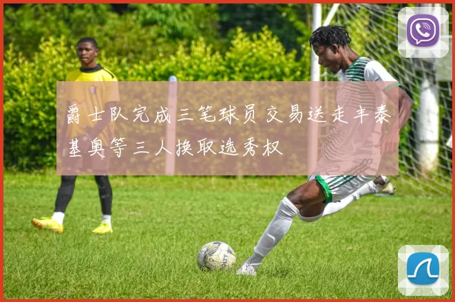 爵士队完成三笔球员交易送走丰泰基奥等三人换取选秀权