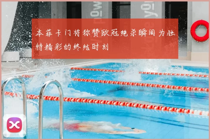 本菲卡门将称赞欧冠绝杀瞬间为独特精彩的终结时刻