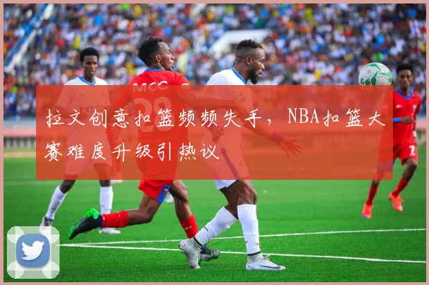 拉文创意扣篮频频失手，NBA扣篮大赛难度升级引热议