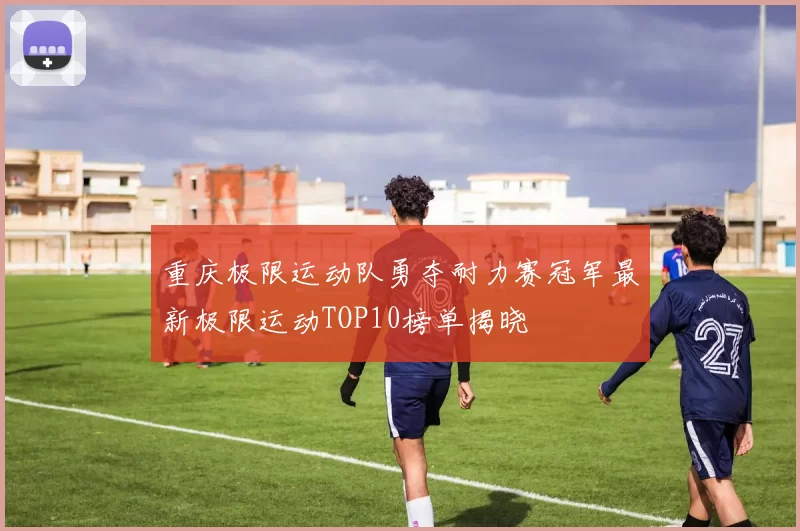 重庆极限运动队勇夺耐力赛冠军最新极限运动TOP10榜单揭晓