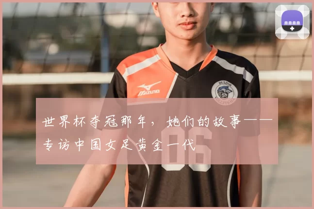 世界杯夺冠那年,她们的故事——专访中国女足黄金一代