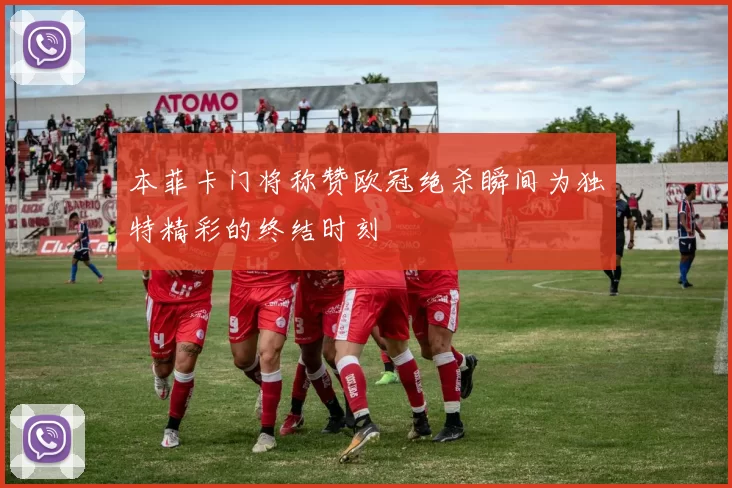本菲卡门将称赞欧冠绝杀瞬间为独特精彩的终结时刻