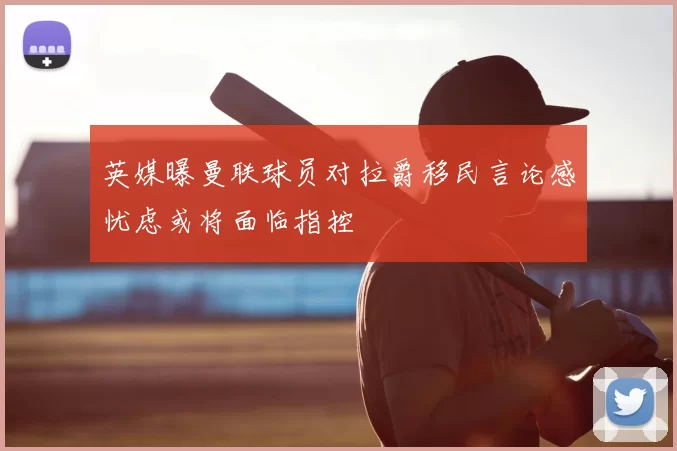 英媒曝曼联球员对拉爵移民言论感忧虑或将面临指控