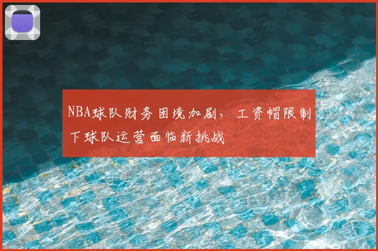 NBA球队财务困境加剧，工资帽限制下球队运营面临新挑战