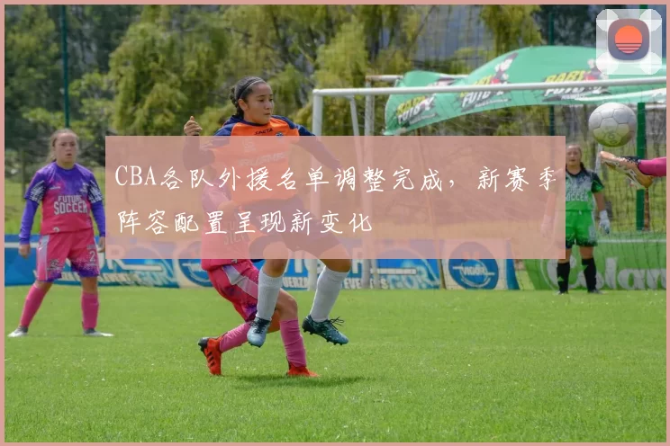 CBA各队外援名单调整完成，新赛季阵容配置呈现新变化