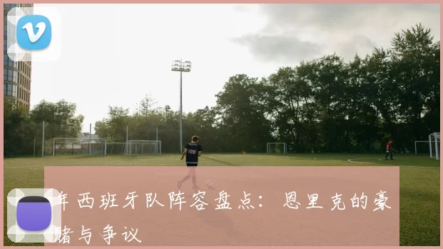 年西班牙队阵容盘点:恩里克的豪赌与争议