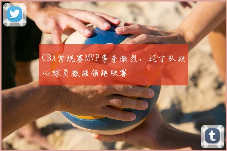 CBA常规赛MVP争夺激烈，辽宁队核心球员数据领跑联赛