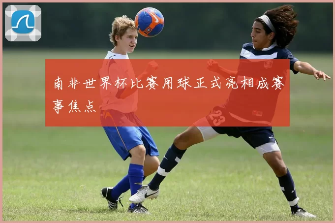 南非世界杯比赛用球正式亮相成赛事焦点