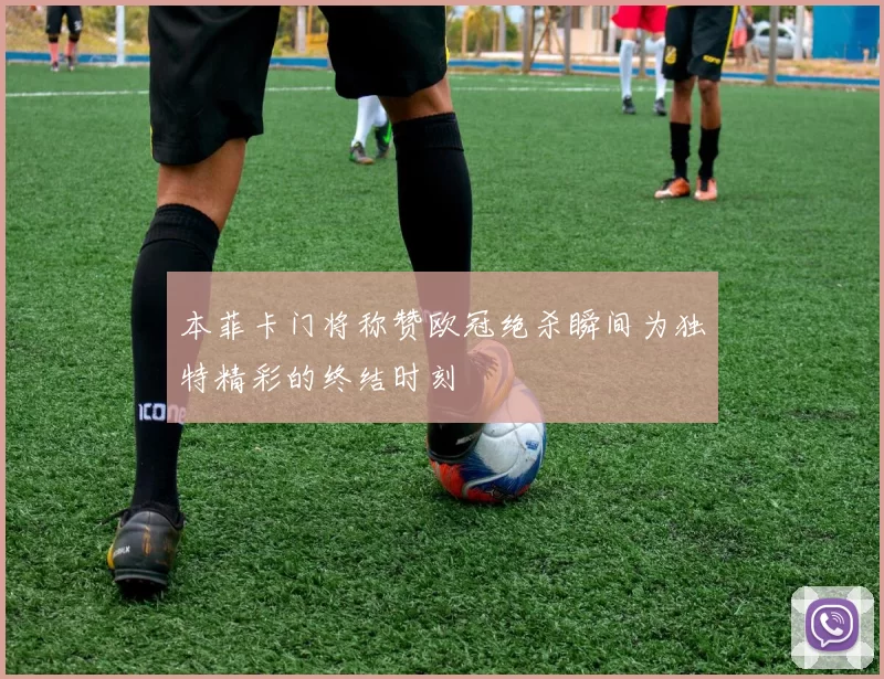 本菲卡门将称赞欧冠绝杀瞬间为独特精彩的终结时刻