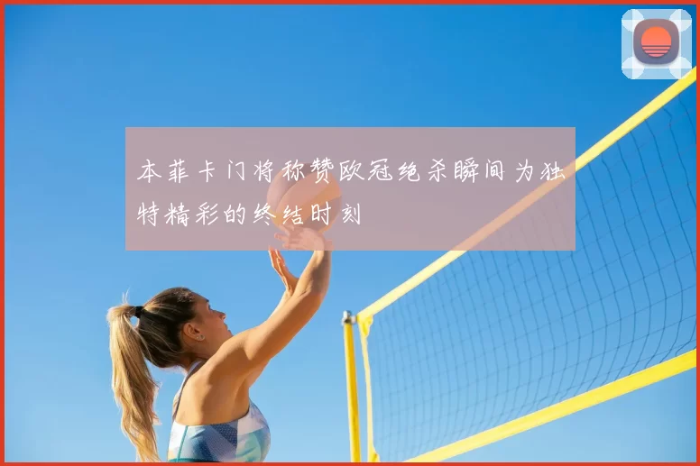 本菲卡门将称赞欧冠绝杀瞬间为独特精彩的终结时刻