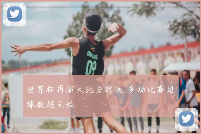 世界杯再演大比分对决 多场比赛进球数超五粒